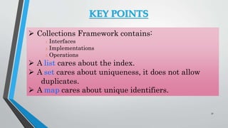 KEY POINTS
 Collections Framework contains:
1. Interfaces
2. Implementations
3. Operations
 A list cares about the index.
 A set cares about uniqueness, it does not allow
duplicates.
 A map cares about unique identifiers.
32
 