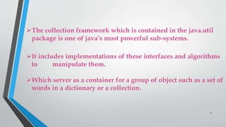 The collection framework which is contained in the java.util
package is one of java’s most powerful sub-systems.
It includes implementations of these interfaces and algorithms
to manipulate them.
Which server as a container for a group of object such as a set of
words in a dictionary or a collection.
4
 