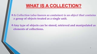 WHAT IS A COLLECTION?
A Collection (also known as container) is an object that contains
a group of objects treated as a single unit.
Any type of objects can be stored, retrieved and manipulated as
elements of collections.
6
 
