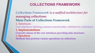 COLLECTIONS FRAMEWORK
Collections Framework is a unified architecture for
managing collections
Main Parts of Collections Framework
1. Interfaces
Core interfaces defining common functionality exhibited by collections
1. Implementations
Concrete classes of the core interfaces providing data structures
1. Operations
Methods that perform various operations on collections
7
 