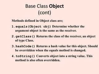 Base Class Object
(cont)
Methods defined in Object class are;
1.equals(Object obj) Determine whether the
argument object is the same as the receiver.
2.getClass() Returns the class of the receiver, an object
of type Class.
3.hashCode() Returns a hash value for this object. Should
be overridden when the equals method is changed.
4.toString() Converts object into a string value. This
method is also often overridden.
 