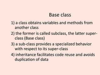 Base class
1) a class obtains variables and methods from
another class
2) the former is called subclass, the latter super-
class (Base class)
3) a sub-class provides a specialized behavior
with respect to its super-class
4) inheritance facilitates code reuse and avoids
duplication of data
 