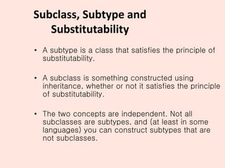 Subclass, Subtype and
Substitutability
• A subtype is a class that satisfies the principle of
substitutability.
• A subclass is something constructed using
inheritance, whether or not it satisfies the principle
of substitutability.
• The two concepts are independent. Not all
subclasses are subtypes, and (at least in some
languages) you can construct subtypes that are
not subclasses.
 