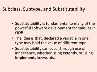 Subclass, Subtype, and Substitutability
• Substitutability is fundamental to many of the
powerful software development techniques in
OOP.
• The idea is that, declared a variable in one
type may hold the value of different type.
• Substitutability can occur through use of
inheritance, whether using extends, or using
implements keywords.
 