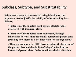 Subclass, Subtype, and Substitutability
When new classes are constructed using inheritance, the
argument used to justify the validity of substitutability is as
follows;
• Instances of the subclass must possess all data fields
associated with its parent class.
• Instances of the subclass must implement, through
inheritance at least, all functionality defined for parent class.
(Defining new methods is not important for the argument.)
• Thus, an instance of a child class can mimic the behavior of
the parent class and should be indistinguishable from an
instance of parent class if substituted in a similar situation.
 