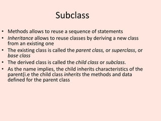 Subclass
• Methods allows to reuse a sequence of statements
• Inheritance allows to reuse classes by deriving a new class
from an existing one
• The existing class is called the parent class, or superclass, or
base class
• The derived class is called the child class or subclass.
• As the name implies, the child inherits characteristics of the
parent(i.e the child class inherits the methods and data
defined for the parent class
 