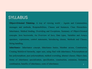 SYLLABUS
Object-Oriented Thinking- A way of viewing world – Agents and Communities,
messages and methods, Responsibilities, Classes and Instances, Class Hierarchies-
Inheritance, Method binding, Overriding and Exceptions, Summary of Object-Oriented
concepts. Java buzzwords, An Overview of Java, Data types, Variables and Arrays,
operators, expressions, control statements, Introducing classes, Methods and Classes,
String handling.
Inheritance– Inheritance concept, Inheritance basics, Member access, Constructors,
Creating Multilevel hierarchy, super uses, using final with inheritance, Polymorphism-ad
hoc polymorphism, pure polymorphism, method overriding, abstract classes, Object class,
forms of inheritance specialization, specification, construction, extension, limitation,
combination, benefits of inheritance, costs of inheritance. 2
 