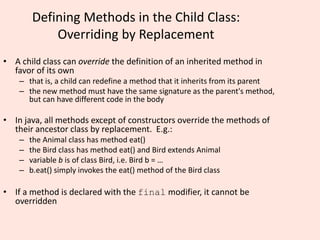 Defining Methods in the Child Class:
Overriding by Replacement
• A child class can override the definition of an inherited method in
favor of its own
– that is, a child can redefine a method that it inherits from its parent
– the new method must have the same signature as the parent's method,
but can have different code in the body
• In java, all methods except of constructors override the methods of
their ancestor class by replacement. E.g.:
– the Animal class has method eat()
– the Bird class has method eat() and Bird extends Animal
– variable b is of class Bird, i.e. Bird b = …
– b.eat() simply invokes the eat() method of the Bird class
• If a method is declared with the final modifier, it cannot be
overridden
 