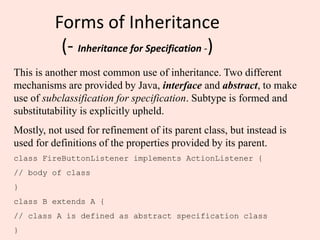 Forms of Inheritance
(- Inheritance for Specification -)
This is another most common use of inheritance. Two different
mechanisms are provided by Java, interface and abstract, to make
use of subclassification for specification. Subtype is formed and
substitutability is explicitly upheld.
Mostly, not used for refinement of its parent class, but instead is
used for definitions of the properties provided by its parent.
class FireButtonListener implements ActionListener {
// body of class
}
class B extends A {
// class A is defined as abstract specification class
}
 