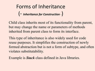 Forms of Inheritance
(- Inheritance for Construction -)
Child class inherits most of its functionality from parent,
but may change the name or parameters of methods
inherited from parent class to form its interface.
This type of inheritance is also widely used for code
reuse purposes. It simplifies the construction of newly
formed abstraction but is not a form of subtype, and often
violates substitutability.
Example is Stack class defined in Java libraries.
 