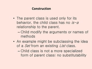 Construction
• The parent class is used only for its
behavior, the child class has no is-a
relationship to the parent.
– Child modify the arguments or names of
methods
• An example might be subclassing the idea
of a Set from an existing List class.
– Child class is not a more specialized
form of parent class; no substitutability
 