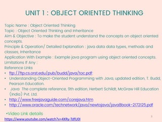 UNIT 1 : OBJECT ORIENTED THINKING
Topic Name : Object Oriented Thinking
Topic : Object Oriented Thinking and Inheritance
Aim & Objective : To make the student understand the concepts on object oriented
concepts.
Principle & Operation/ Detailed Explanation : java data data types, methods and
classes, Inheritance
Application With Example : Example java program using object oriented concepts.
Limitations If Any :
Reference Links
• ftp://ftp.cs.orst.edu/pub/budd/java/toc.pdf:
• Understanding Object-Oriented Programming with Java, updated edition, T. Budd,
Pearson Education.
• Java The complete reference, 9th edition, Herbert Schildt, McGraw Hill Education
(India) Pvt. Ltd.
• http://www.freejavaguide.com/corejava.htm
• http://www.oracle.com/technetwork/java/newtojava/java8book-2172125.pdf
•Video Link details
https://www.youtube.com/watch?v=4XRy-TdfU0I
3
 