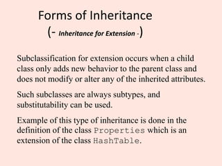 Forms of Inheritance
(- Inheritance for Extension -)
Subclassification for extension occurs when a child
class only adds new behavior to the parent class and
does not modify or alter any of the inherited attributes.
Such subclasses are always subtypes, and
substitutability can be used.
Example of this type of inheritance is done in the
definition of the class Properties which is an
extension of the class HashTable.
 