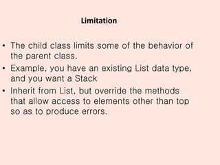 Limitation
• The child class limits some of the behavior of
the parent class.
• Example, you have an existing List data type,
and you want a Stack
• Inherit from List, but override the methods
that allow access to elements other than top
so as to produce errors.
 