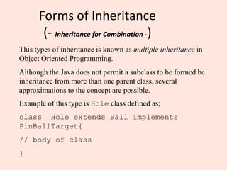 Forms of Inheritance
(- Inheritance for Combination -)
This types of inheritance is known as multiple inheritance in
Object Oriented Programming.
Although the Java does not permit a subclass to be formed be
inheritance from more than one parent class, several
approximations to the concept are possible.
Example of this type is Hole class defined as;
class Hole extends Ball implements
PinBallTarget{
// body of class
}
 