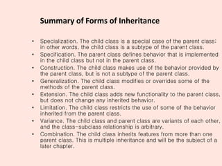 Summary of Forms of Inheritance
• Specialization. The child class is a special case of the parent class;
in other words, the child class is a subtype of the parent class.
• Specification. The parent class defines behavior that is implemented
in the child class but not in the parent class.
• Construction. The child class makes use of the behavior provided by
the parent class, but is not a subtype of the parent class.
• Generalization. The child class modifies or overrides some of the
methods of the parent class.
• Extension. The child class adds new functionality to the parent class,
but does not change any inherited behavior.
• Limitation. The child class restricts the use of some of the behavior
inherited from the parent class.
• Variance. The child class and parent class are variants of each other,
and the class-subclass relationship is arbitrary.
• Combination. The child class inherits features from more than one
parent class. This is multiple inheritance and will be the subject of a
later chapter.
 