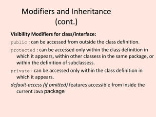 Modifiers and Inheritance
(cont.)
Visibility Modifiers for class/interface:
public : can be accessed from outside the class definition.
protected : can be accessed only within the class definition in
which it appears, within other classess in the same package, or
within the definition of subclassess.
private : can be accessed only within the class definition in
which it appears.
default-access (if omitted) features accessible from inside the
current Java package
 
