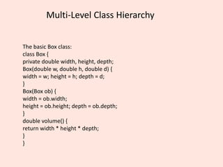 Multi-Level Class Hierarchy
The basic Box class:
class Box {
private double width, height, depth;
Box(double w, double h, double d) {
width = w; height = h; depth = d;
}
Box(Box ob) {
width = ob.width;
height = ob.height; depth = ob.depth;
}
double volume() {
return width * height * depth;
}
}
 