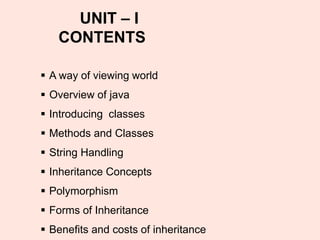 ▪ A way of viewing world
▪ Overview of java
▪ Introducing classes
▪ Methods and Classes
▪ String Handling
▪ Inheritance Concepts
▪ Polymorphism
▪ Forms of Inheritance
▪ Benefits and costs of inheritance
UNIT – I
CONTENTS
 
