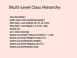 Multi-Level Class Hierarchy
class DemoShip {
public static void main(String args[]) {
Ship ship1 = new Ship(10, 20, 15, 10, 3.41);
Ship ship2 = new Ship(2, 3, 4, 0.76, 1.28);
double vol;
vol = ship1.volume();
System.out.println("Volume of ship1 is " + vol);
System.out.print("Weight of ship1 is”);
System.out.println(ship1.weight);
System.out.print("Shipping cost: $");
System.out.println(ship1.cost);
 