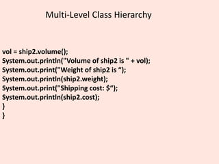Multi-Level Class Hierarchy
vol = ship2.volume();
System.out.println("Volume of ship2 is " + vol);
System.out.print("Weight of ship2 is “);
System.out.println(ship2.weight);
System.out.print("Shipping cost: $“);
System.out.println(ship2.cost);
}
}
 