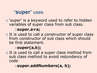 “super” uses
 ‘super’ is a keyword used to refer to hidden
variables of super class from sub class.
super.a=a;
 It is used to call a constructor of super class
from constructor of sub class which should
be first statement.
super(a,b);
 It is used to call a super class method from
sub class method to avoid redundancy of
code
super.addNumbers(a, b);
 