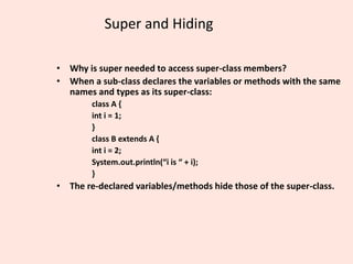 Super and Hiding
• Why is super needed to access super-class members?
• When a sub-class declares the variables or methods with the same
names and types as its super-class:
class A {
int i = 1;
}
class B extends A {
int i = 2;
System.out.println(“i is “ + i);
}
• The re-declared variables/methods hide those of the super-class.
 