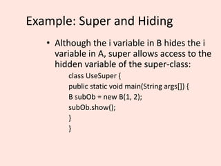 Example: Super and Hiding
• Although the i variable in B hides the i
variable in A, super allows access to the
hidden variable of the super-class:
class UseSuper {
public static void main(String args[]) {
B subOb = new B(1, 2);
subOb.show();
}
}
 
