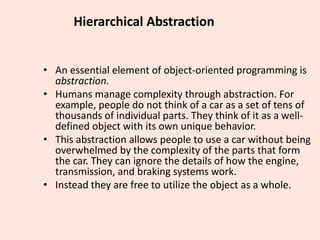 Hierarchical Abstraction
• An essential element of object-oriented programming is
abstraction.
• Humans manage complexity through abstraction. For
example, people do not think of a car as a set of tens of
thousands of individual parts. They think of it as a well-
defined object with its own unique behavior.
• This abstraction allows people to use a car without being
overwhelmed by the complexity of the parts that form
the car. They can ignore the details of how the engine,
transmission, and braking systems work.
• Instead they are free to utilize the object as a whole.
 