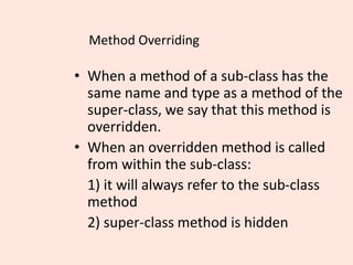 Method Overriding
• When a method of a sub-class has the
same name and type as a method of the
super-class, we say that this method is
overridden.
• When an overridden method is called
from within the sub-class:
1) it will always refer to the sub-class
method
2) super-class method is hidden
 