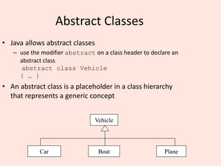 Abstract Classes
• Java allows abstract classes
– use the modifier abstract on a class header to declare an
abstract class
abstract class Vehicle
{ … }
• An abstract class is a placeholder in a class hierarchy
that represents a generic concept
Vehicle
Car Boat Plane
 