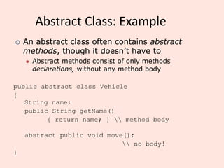 Abstract Class: Example
public abstract class Vehicle
{
String name;
public String getName()
{ return name; }  method body
abstract public void move();
 no body!
}
 An abstract class often contains abstract
methods, though it doesn’t have to
⚫ Abstract methods consist of only methods
declarations, without any method body
 