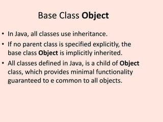 Base Class Object
• In Java, all classes use inheritance.
• If no parent class is specified explicitly, the
base class Object is implicitly inherited.
• All classes defined in Java, is a child of Object
class, which provides minimal functionality
guaranteed to e common to all objects.
 