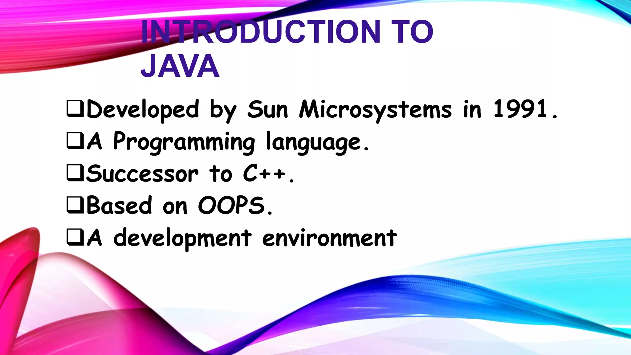 INTRODUCTION TO
JAVA
Developed by Sun Microsystems in 1991.
A Programming language.
Successor to C++.
Based on OOPS.
A development environment

 