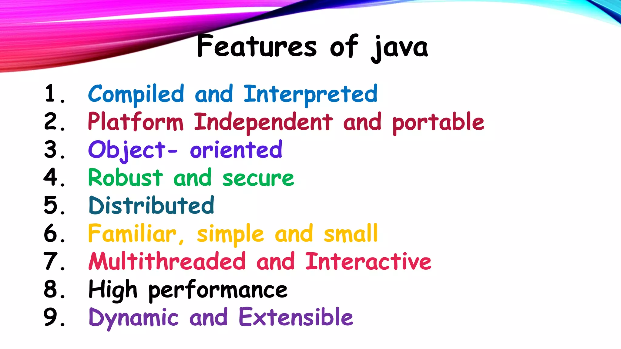 Features of java
1.
2.
3.
4.
5.
6.
7.
8.
9.

Compiled and Interpreted
Platform Independent and portable
Object- oriented
Robust and secure
Distributed
Familiar, simple and small
Multithreaded and Interactive
High performance
Dynamic and Extensible

 
