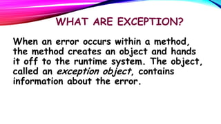 WHAT ARE EXCEPTION?
When an error occurs within a method,
the method creates an object and hands
it off to the runtime system. The object,
called an exception object, contains
information about the error.

 