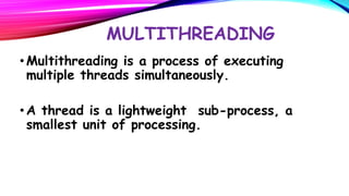 MULTITHREADING
• Multithreading is a process of executing
multiple threads simultaneously.
• A thread is a lightweight sub-process, a
smallest unit of processing.

 