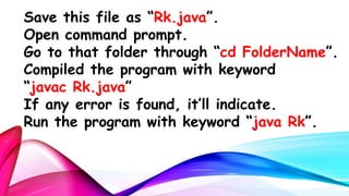 Save this file as “Rk.java”.
Open command prompt.
Go to that folder through “cd FolderName”.
Compiled the program with keyword
“javac Rk.java”
If any error is found, it’ll indicate.
Run the program with keyword “java Rk”.

 