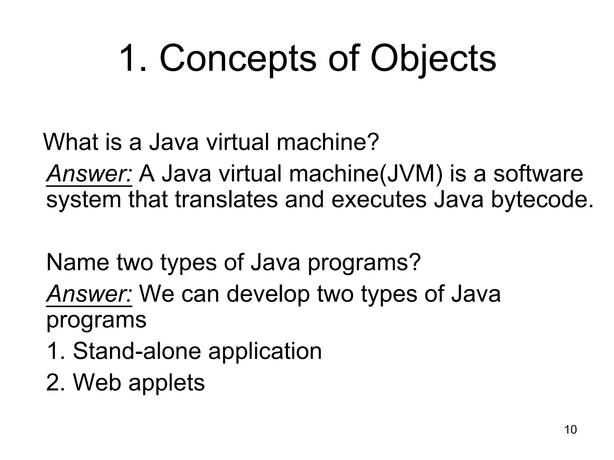 10 1. Concepts of Objects What is a Java virtual machine? Answer: A Java virtual machine(JVM) is a software system that translates and executes Java bytecode. Name two types of Java programs? Answer: We can develop two types of Java programs 1. Stand-alone application 2. Web applets 