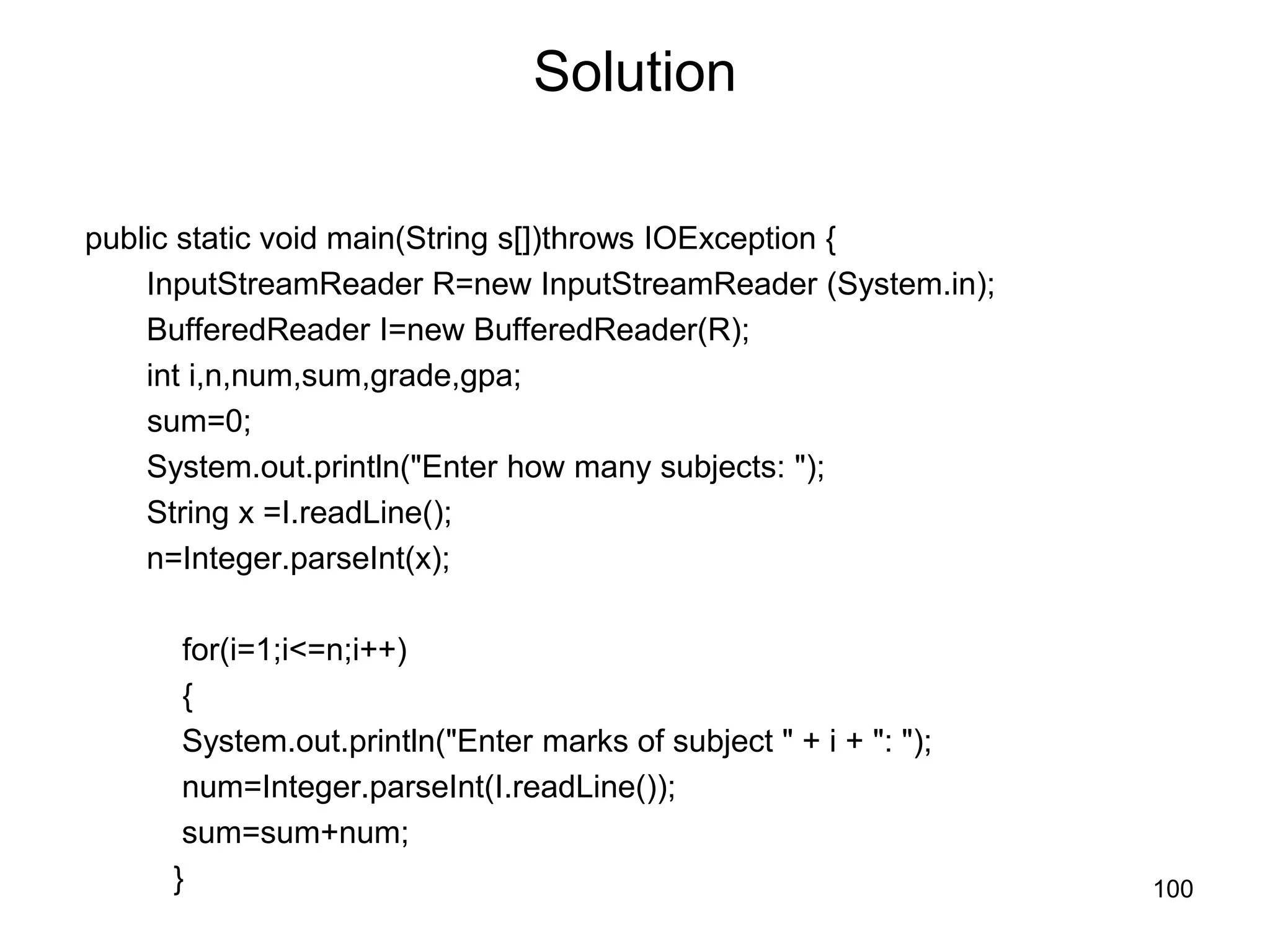 100 Solution public static void main(String s[])throws IOException { InputStreamReader R=new InputStreamReader (System.in); BufferedReader I=new BufferedReader(R); int i,n,num,sum,grade,gpa; sum=0; System.out.println("Enter how many subjects: "); String x =I.readLine(); n=Integer.parseInt(x); for(i=1;i<=n;i++) { System.out.println("Enter marks of subject " + i + ": "); num=Integer.parseInt(I.readLine()); sum=sum+num; } 