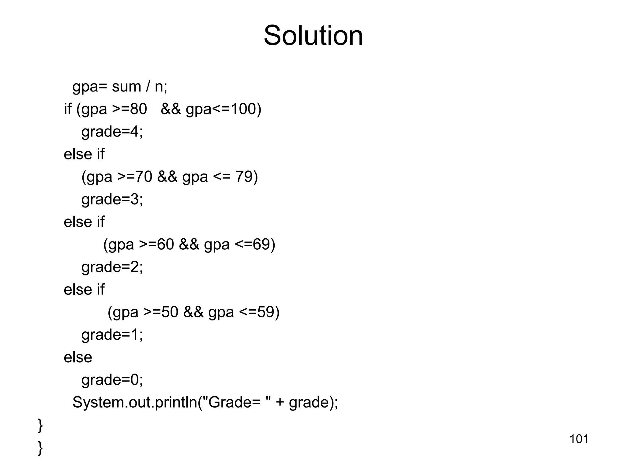 101 Solution gpa= sum / n; if (gpa >=80 && gpa<=100) grade=4; else if (gpa >=70 && gpa <= 79) grade=3; else if (gpa >=60 && gpa <=69) grade=2; else if (gpa >=50 && gpa <=59) grade=1; else grade=0; System.out.println("Grade= " + grade); } } 
