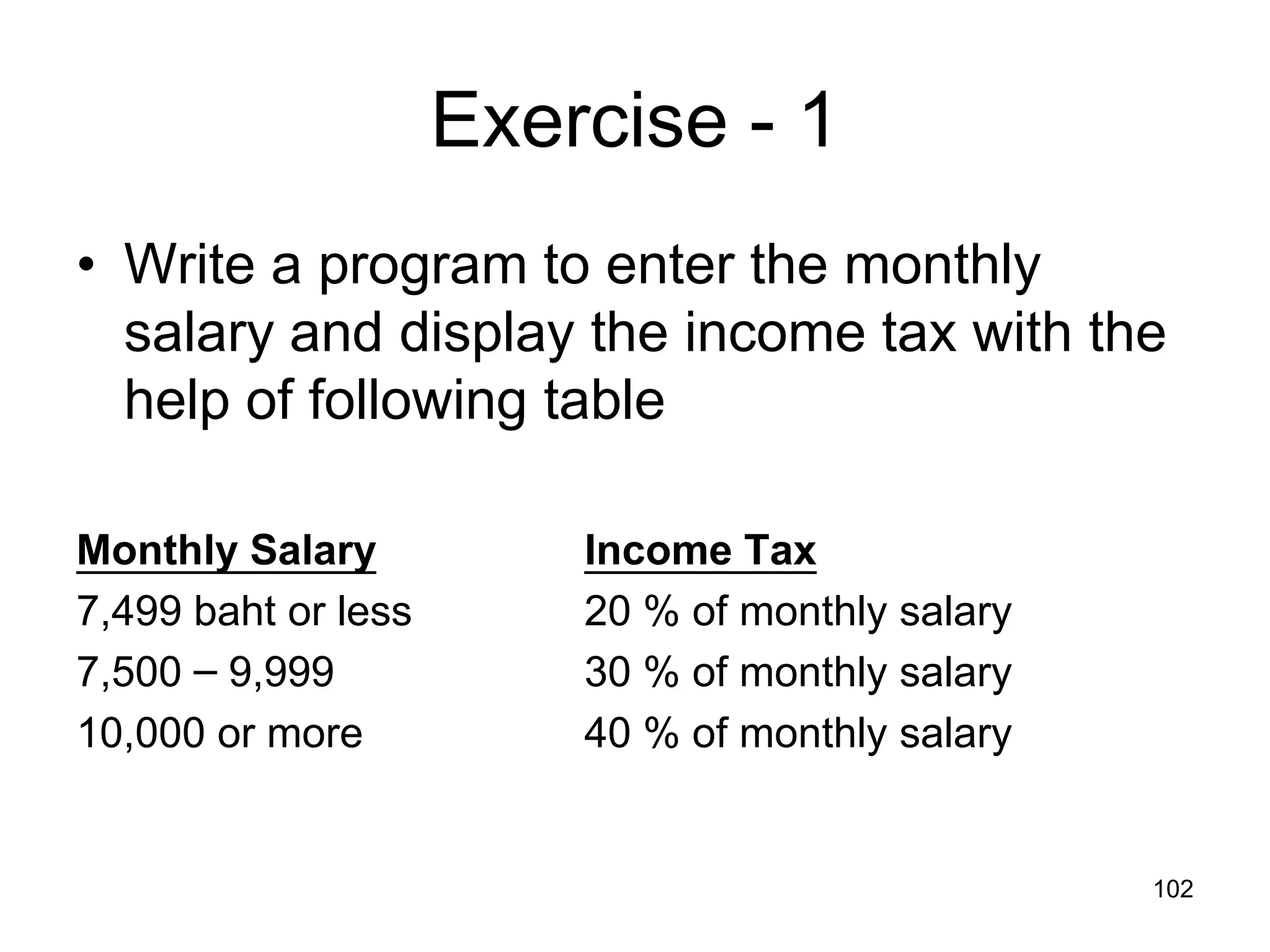 102 Exercise - 1 • Write a program to enter the monthly salary and display the income tax with the help of following table Monthly Salary Income Tax 7,499 baht or less 20 % of monthly salary 7,500 – 9,999 30 % of monthly salary 10,000 or more 40 % of monthly salary 
