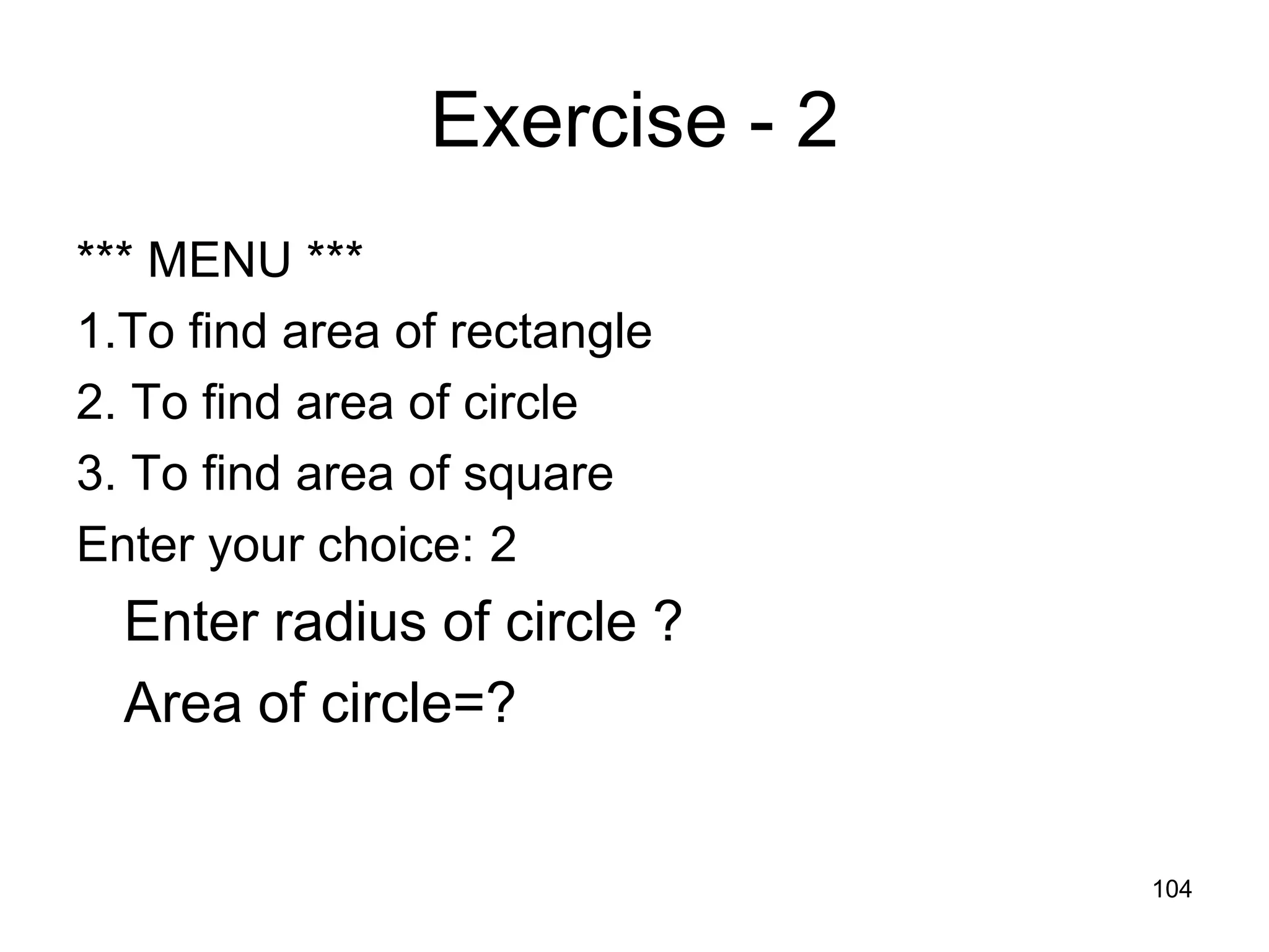 104 Exercise - 2 *** MENU *** 1.To find area of rectangle 2. To find area of circle 3. To find area of square Enter your choice: 2 Enter radius of circle ? Area of circle=? 