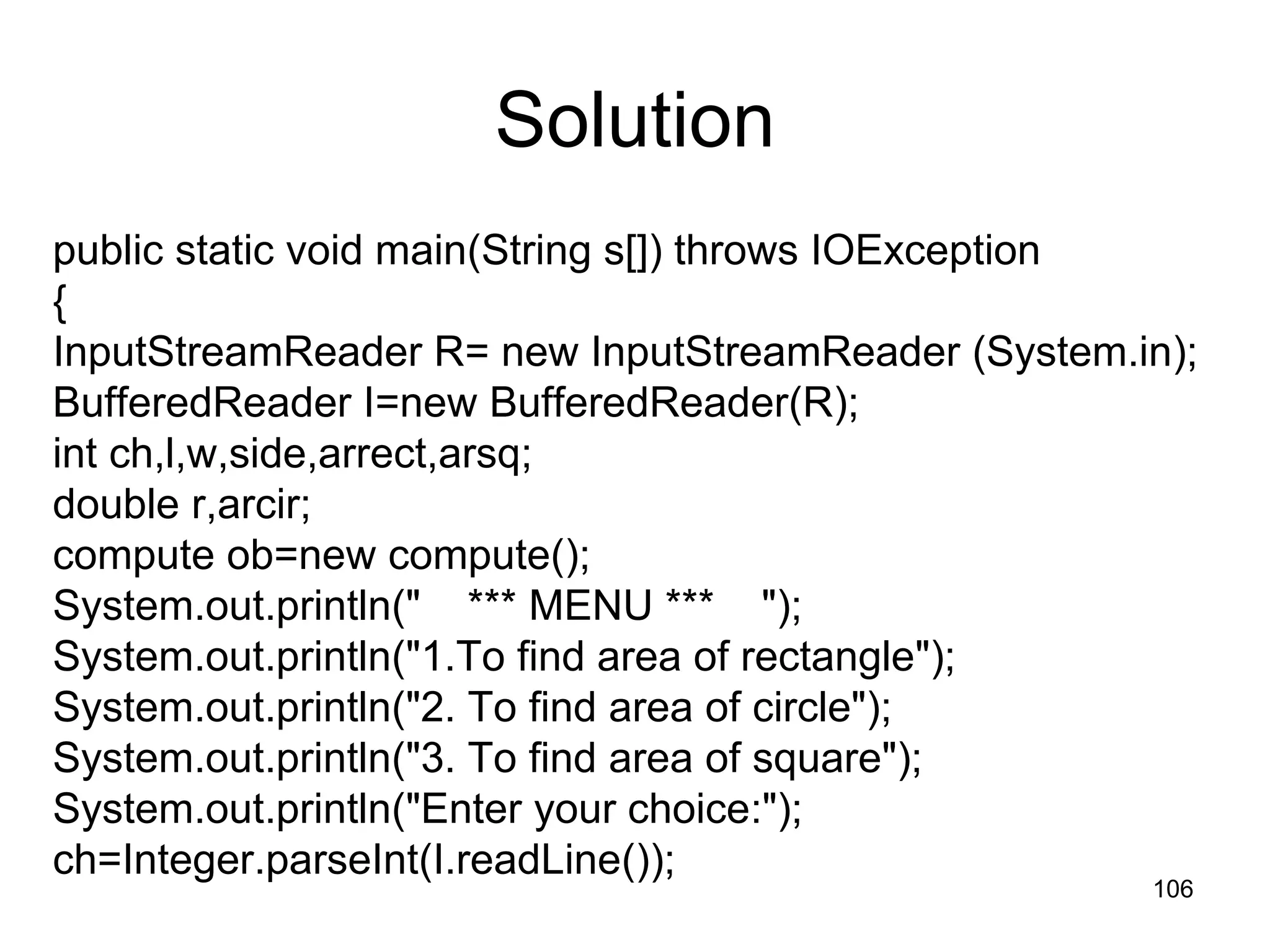 106 Solution public static void main(String s[]) throws IOException { InputStreamReader R= new InputStreamReader (System.in); BufferedReader I=new BufferedReader(R); int ch,l,w,side,arrect,arsq; double r,arcir; compute ob=new compute(); System.out.println(" *** MENU *** "); System.out.println("1.To find area of rectangle"); System.out.println("2. To find area of circle"); System.out.println("3. To find area of square"); System.out.println("Enter your choice:"); ch=Integer.parseInt(I.readLine()); 