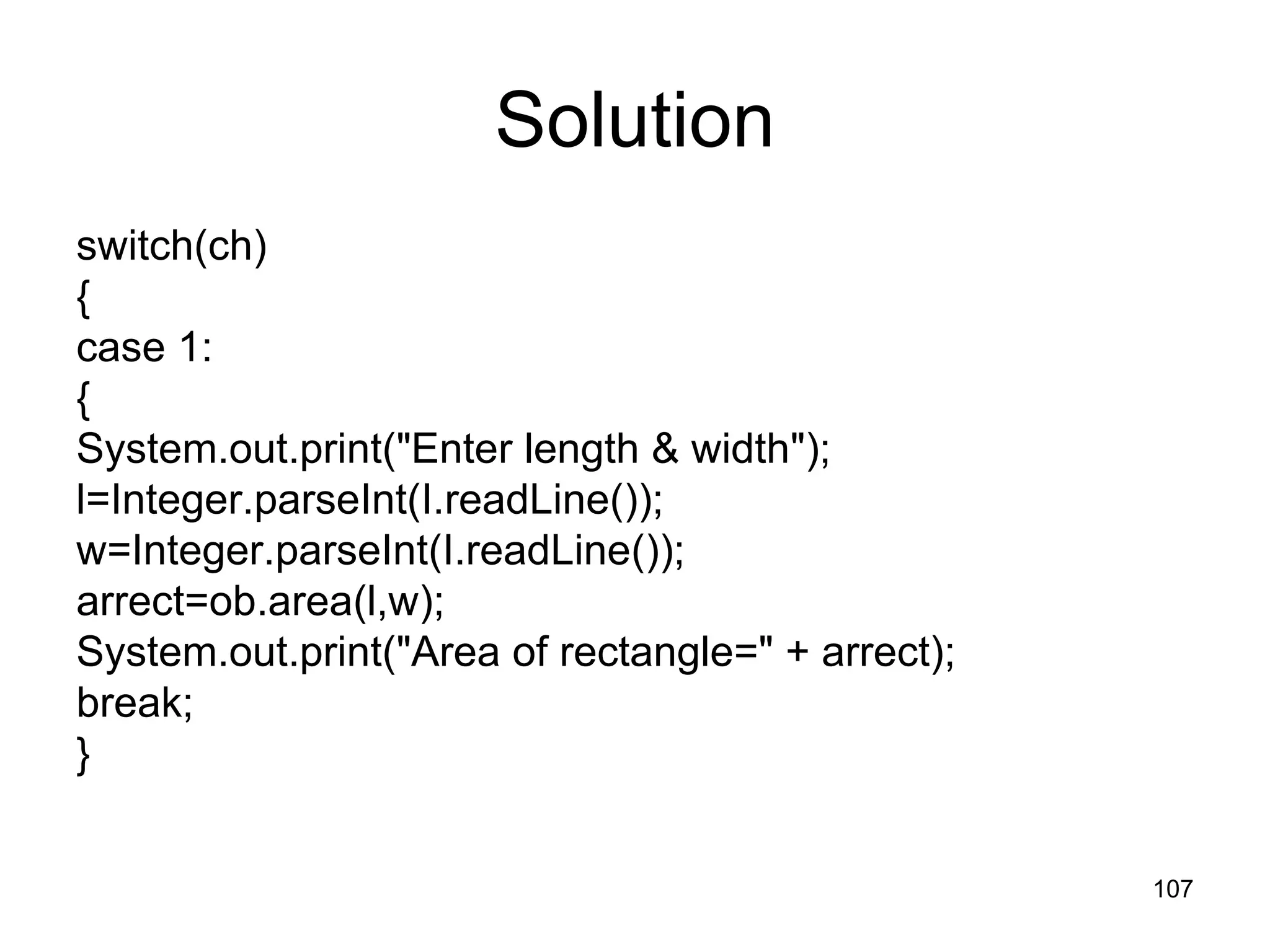 107 Solution switch(ch) { case 1: { System.out.print("Enter length & width"); l=Integer.parseInt(I.readLine()); w=Integer.parseInt(I.readLine()); arrect=ob.area(l,w); System.out.print("Area of rectangle=" + arrect); break; } 