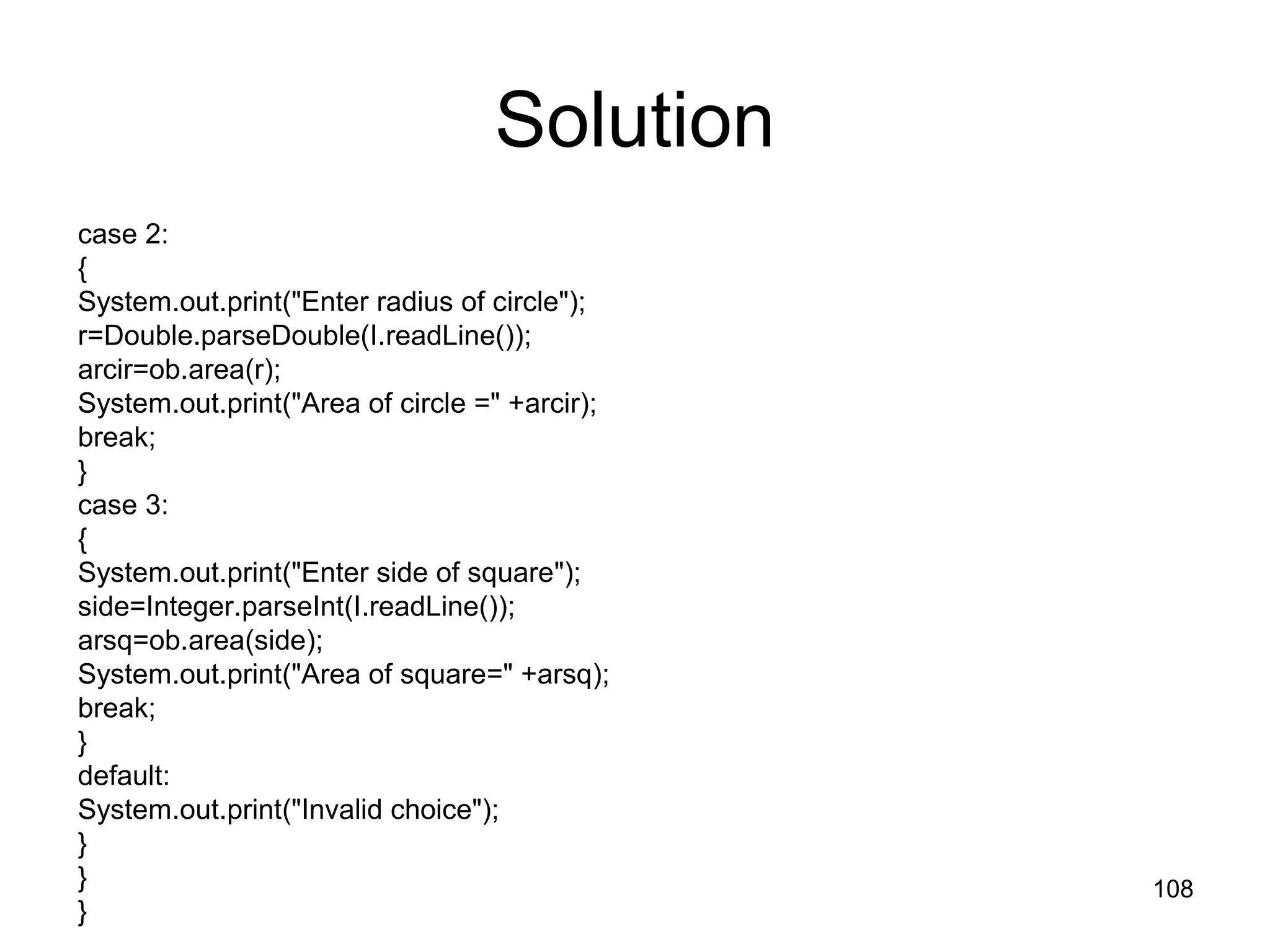108 Solution case 2: { System.out.print("Enter radius of circle"); r=Double.parseDouble(I.readLine()); arcir=ob.area(r); System.out.print("Area of circle =" +arcir); break; } case 3: { System.out.print("Enter side of square"); side=Integer.parseInt(I.readLine()); arsq=ob.area(side); System.out.print("Area of square=" +arsq); break; } default: System.out.print("Invalid choice"); } } } 