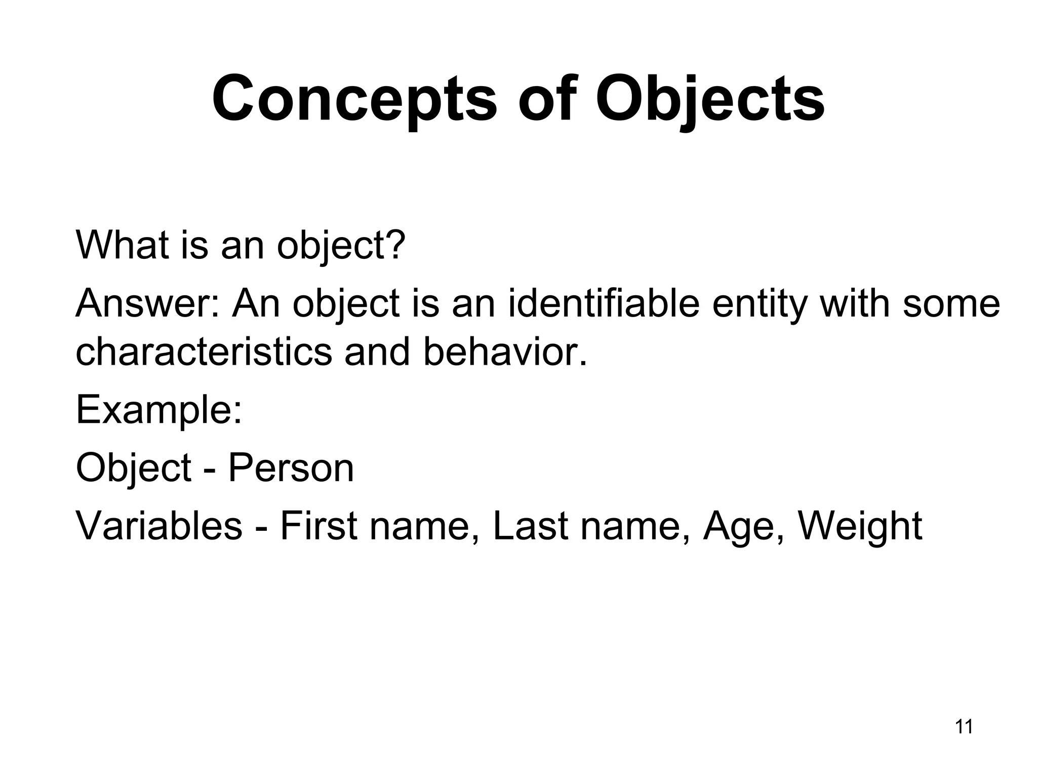11 Concepts of Objects What is an object? Answer: An object is an identifiable entity with some characteristics and behavior. Example: Object - Person Variables - First name, Last name, Age, Weight 