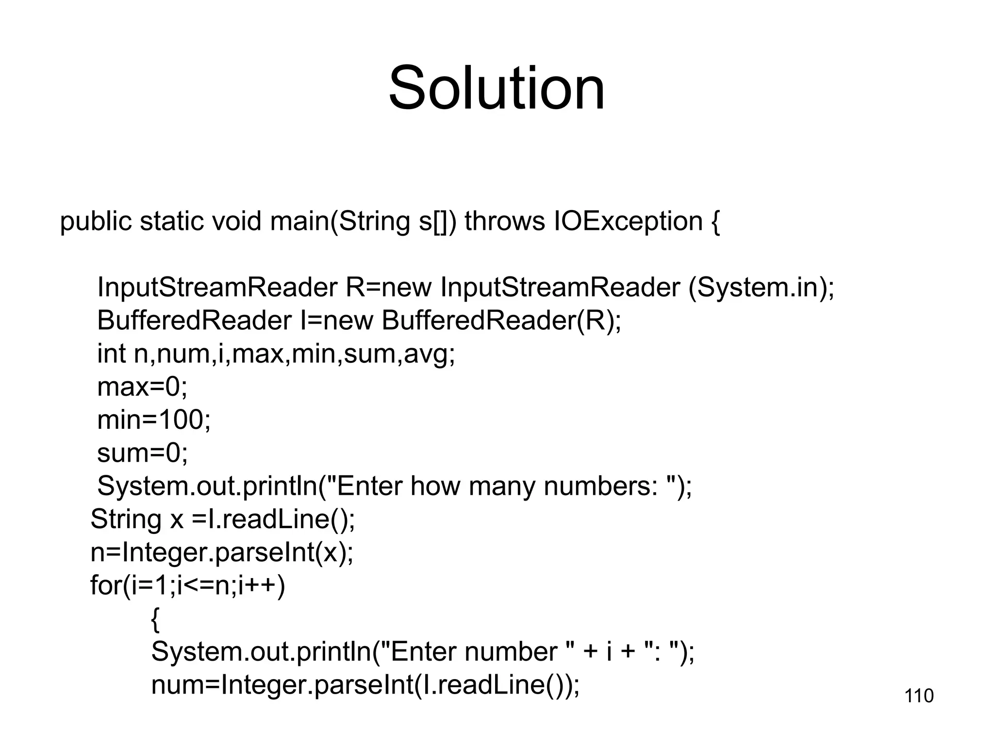 110 Solution public static void main(String s[]) throws IOException { InputStreamReader R=new InputStreamReader (System.in); BufferedReader I=new BufferedReader(R); int n,num,i,max,min,sum,avg; max=0; min=100; sum=0; System.out.println("Enter how many numbers: "); String x =I.readLine(); n=Integer.parseInt(x); for(i=1;i<=n;i++) { System.out.println("Enter number " + i + ": "); num=Integer.parseInt(I.readLine()); 