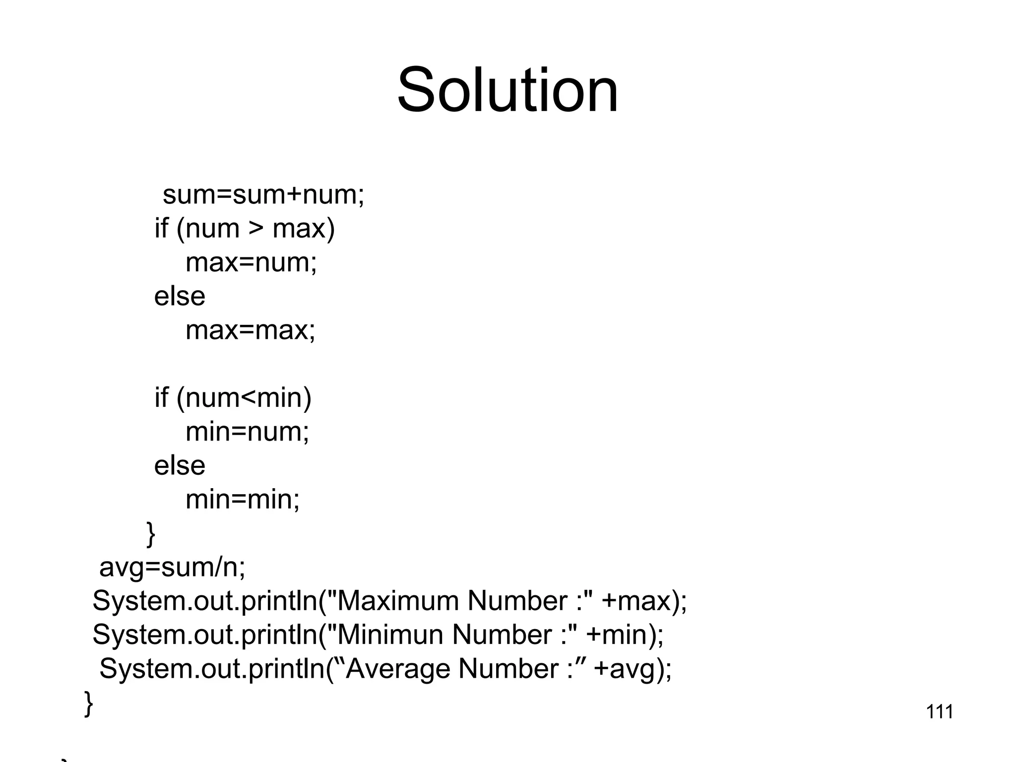 111 Solution sum=sum+num; if (num > max) max=num; else max=max; if (num<min) min=num; else min=min; } avg=sum/n; System.out.println("Maximum Number :" +max); System.out.println("Minimun Number :" +min); System.out.println(“Average Number :” +avg); } 