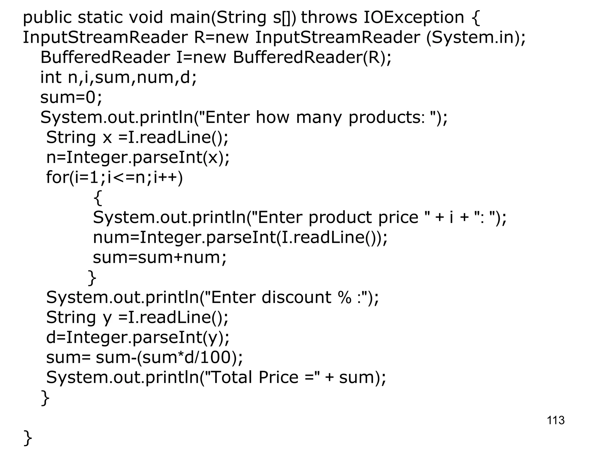 113 public static void main(String s[]) throws IOException { InputStreamReader R=new InputStreamReader (System.in); BufferedReader I=new BufferedReader(R); int n,i,sum,num,d; sum=0; System.out.println("Enter how many products: "); String x =I.readLine(); n=Integer.parseInt(x); for(i=1;i<=n;i++) { System.out.println("Enter product price " + i + ": "); num=Integer.parseInt(I.readLine()); sum=sum+num; } System.out.println("Enter discount % :"); String y =I.readLine(); d=Integer.parseInt(y); sum= sum-(sum*d/100); System.out.println("Total Price =" + sum); } } 